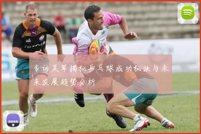 专访吴军揭秘乒乓球成功秘诀与未来发展趋势分析