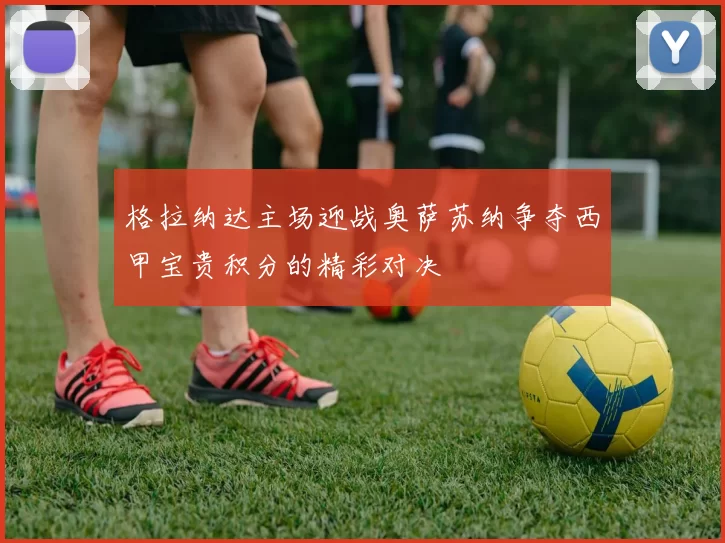 格拉纳达主场迎战奥萨苏纳争夺西甲宝贵积分的精彩对决