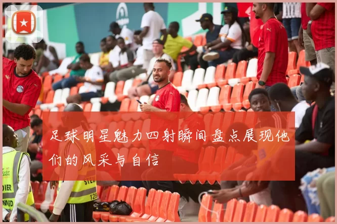 足球明星魅力四射瞬间盘点展现他们的风采与自信