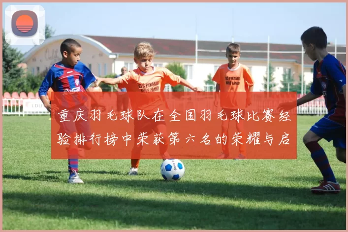 重庆羽毛球队在全国羽毛球比赛经验排行榜中荣获第六名的荣耀与启示