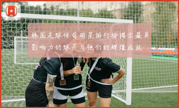 韩国足球传奇明星排行榜揭示最具影响力的球员与他们的辉煌成就