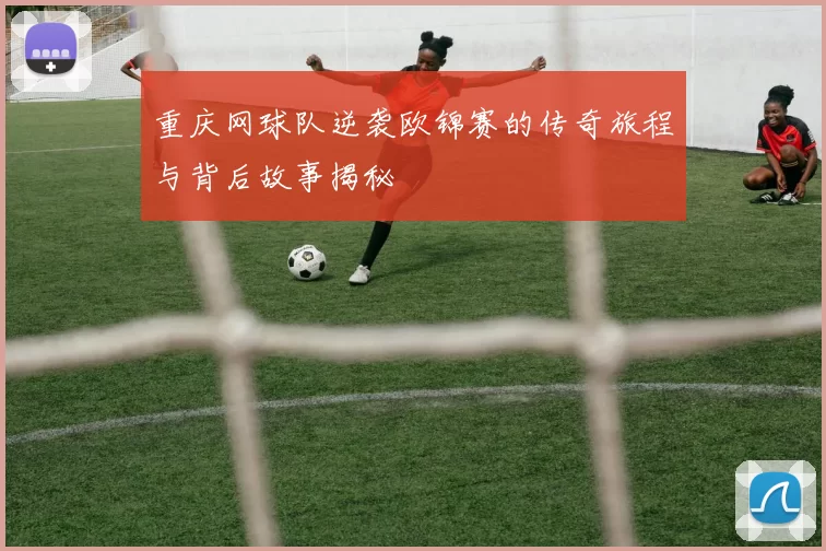 重庆网球队逆袭欧锦赛的传奇旅程与背后故事揭秘