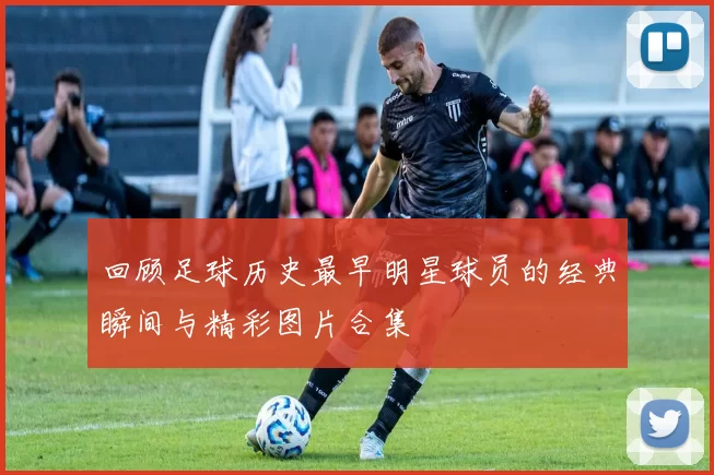 回顾足球历史最早明星球员的经典瞬间与精彩图片合集