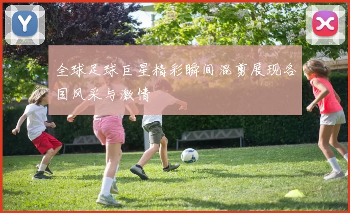 全球足球巨星精彩瞬间混剪展现各国风采与激情
