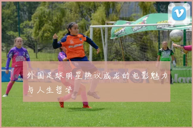 外国足球明星热议成龙的电影魅力与人生哲学