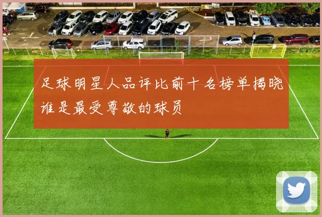 足球明星人品评比前十名榜单揭晓谁是最受尊敬的球员