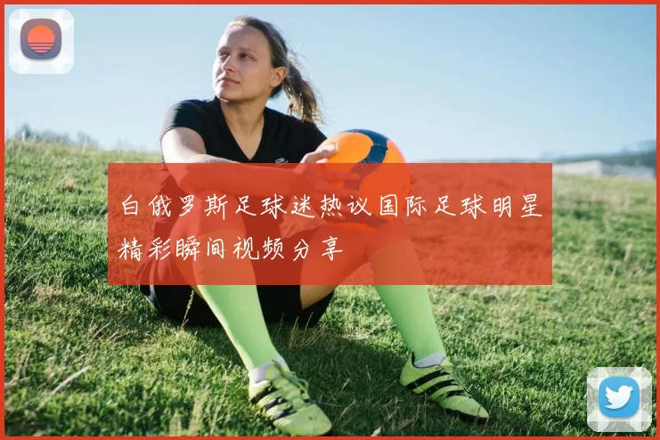 白俄罗斯足球迷热议国际足球明星精彩瞬间视频分享