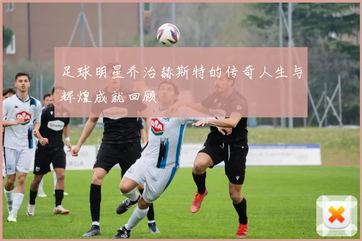 足球明星乔治赫斯特的传奇人生与辉煌成就回顾