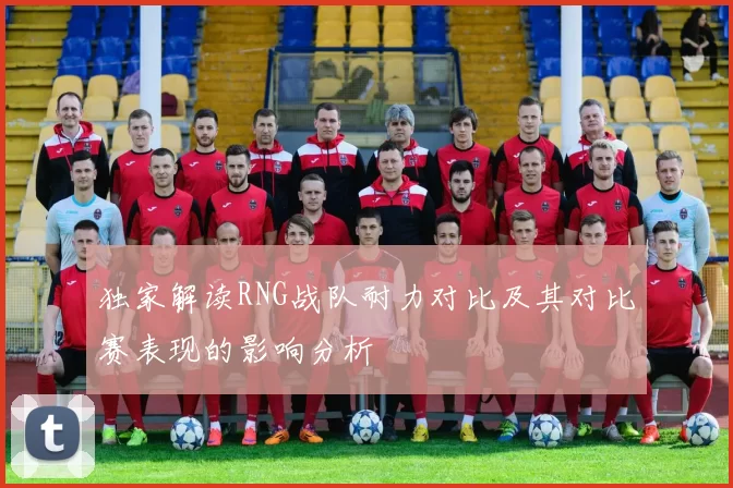 独家解读RNG战队耐力对比及其对比赛表现的影响分析