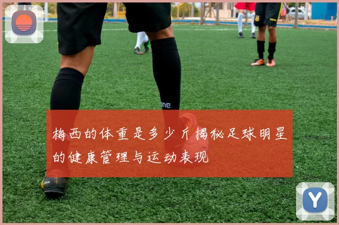梅西的体重是多少斤揭秘足球明星的健康管理与运动表现