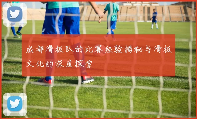 成都滑板队的比赛经验揭秘与滑板文化的深度探索