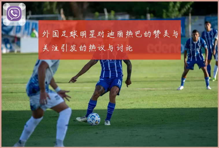 外国足球明星对迪丽热巴的赞美与关注引发的热议与讨论