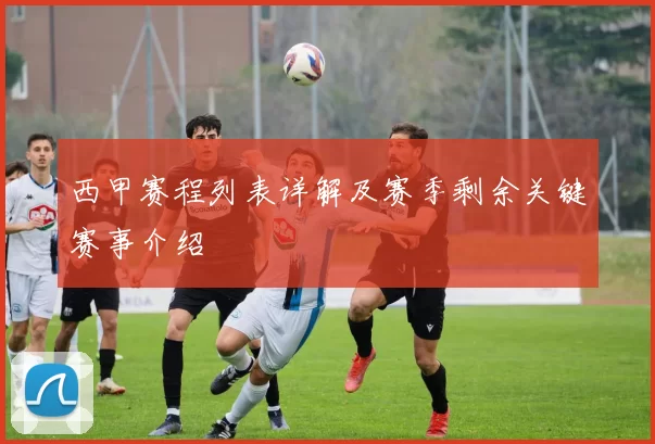 西甲赛程列表详解及赛季剩余关键赛事介绍