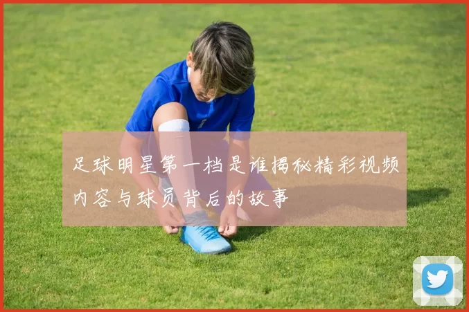 足球明星第一档是谁揭秘精彩视频内容与球员背后的故事