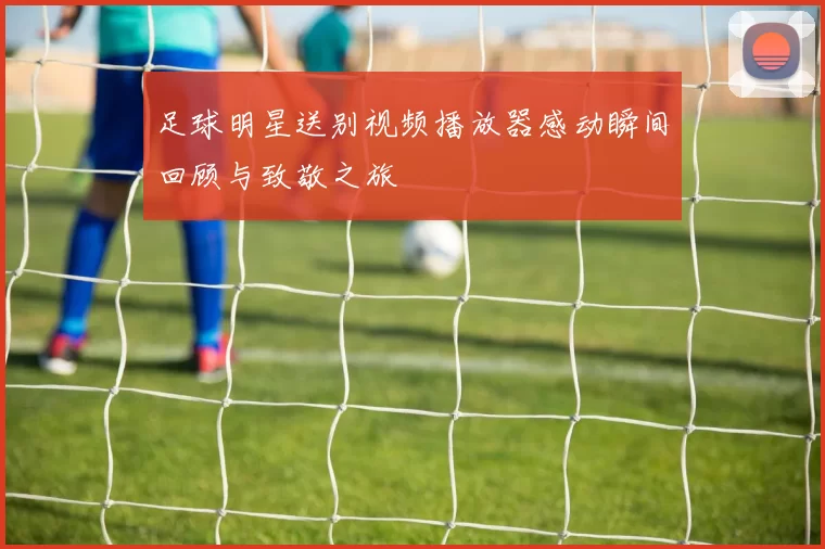 足球明星送别视频播放器感动瞬间回顾与致敬之旅