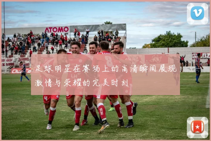 足球明星在赛场上的高清瞬间展现激情与荣耀的完美时刻