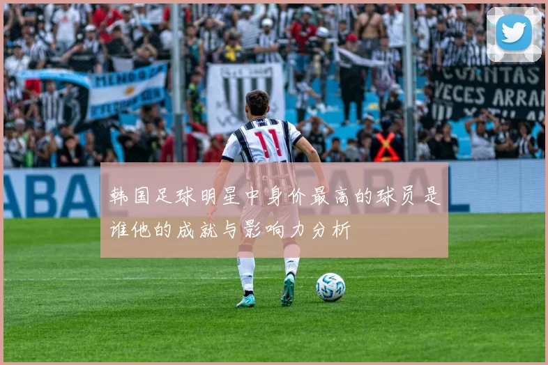 韩国足球明星中身价最高的球员是谁他的成就与影响力分析