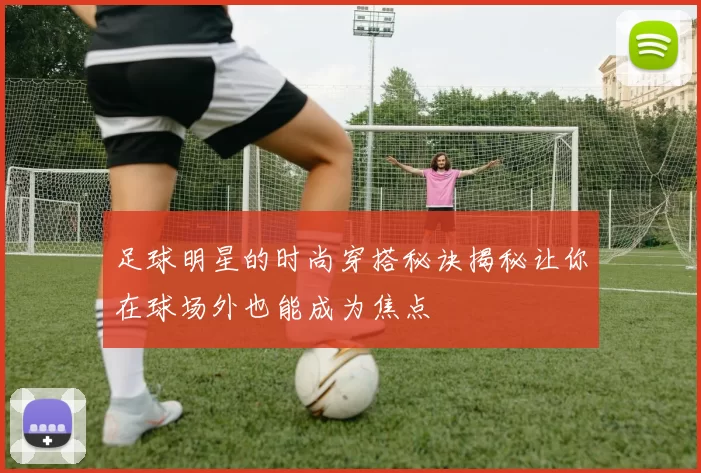 足球明星的时尚穿搭秘诀揭秘让你在球场外也能成为焦点