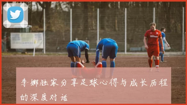 李娜独家分享足球心得与成长历程的深度对话