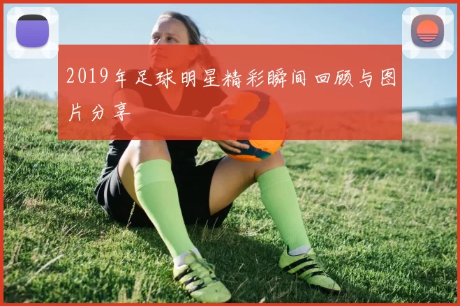 2019年足球明星精彩瞬间回顾与图片分享